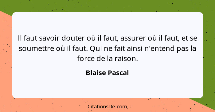 Il faut savoir douter où il faut, assurer où il faut, et se soumettre où il faut. Qui ne fait ainsi n'entend pas la force de la raison... - Blaise Pascal