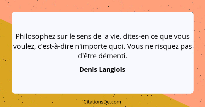 Philosophez sur le sens de la vie, dites-en ce que vous voulez, c'est-à-dire n'importe quoi. Vous ne risquez pas d'être démenti.... - Denis Langlois