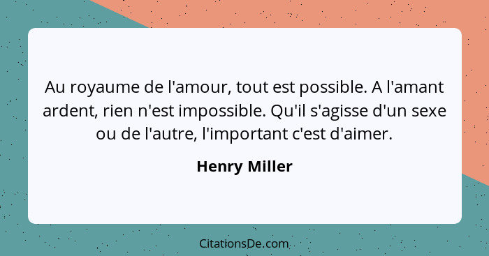 Au royaume de l'amour, tout est possible. A l'amant ardent, rien n'est impossible. Qu'il s'agisse d'un sexe ou de l'autre, l'important... - Henry Miller