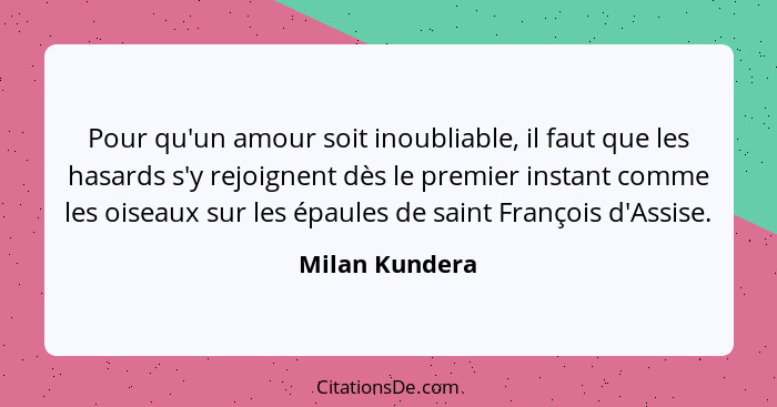 Pour qu'un amour soit inoubliable, il faut que les hasards s'y rejoignent dès le premier instant comme les oiseaux sur les épaules de... - Milan Kundera