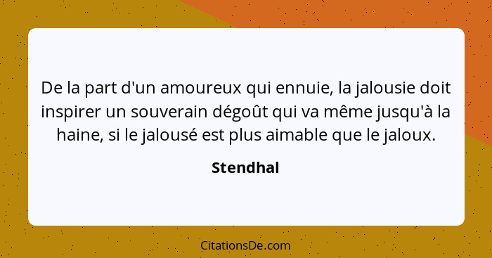 De la part d'un amoureux qui ennuie, la jalousie doit inspirer un souverain dégoût qui va même jusqu'à la haine, si le jalousé est plus aim... - Stendhal