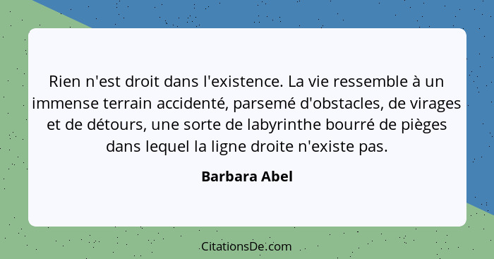 Rien n'est droit dans l'existence. La vie ressemble à un immense terrain accidenté, parsemé d'obstacles, de virages et de détours, une... - Barbara Abel