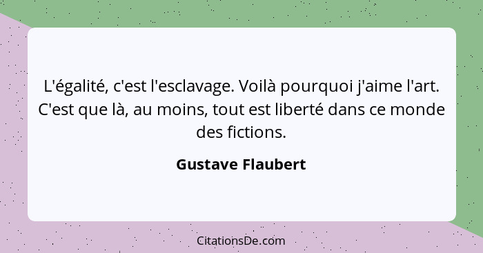 L'égalité, c'est l'esclavage. Voilà pourquoi j'aime l'art. C'est que là, au moins, tout est liberté dans ce monde des fictions.... - Gustave Flaubert