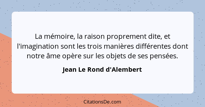 La mémoire, la raison proprement dite, et l'imagination sont les trois manières différentes dont notre âme opère sur les... - Jean Le Rond d'Alembert