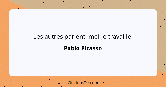 Les autres parlent, moi je travaille.... - Pablo Picasso