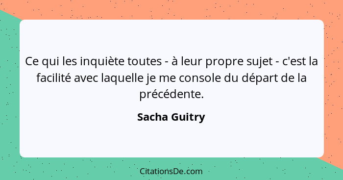 Ce qui les inquiète toutes - à leur propre sujet - c'est la facilité avec laquelle je me console du départ de la précédente.... - Sacha Guitry