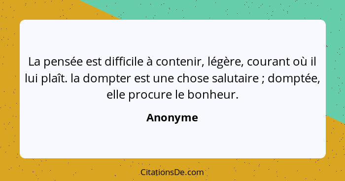 La pensée est difficile à contenir, légère, courant où il lui plaît. la dompter est une chose salutaire ; domptée, elle procure le bonh... - Anonyme