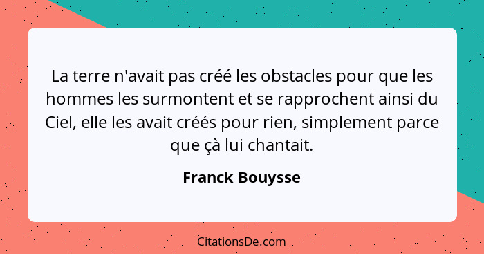 La terre n'avait pas créé les obstacles pour que les hommes les surmontent et se rapprochent ainsi du Ciel, elle les avait créés pour... - Franck Bouysse