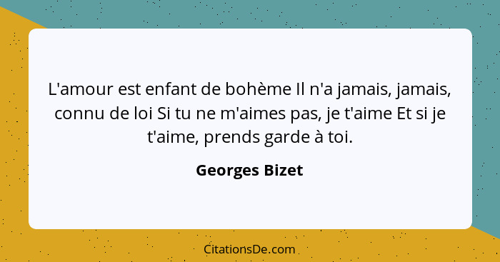 L'amour est enfant de bohème Il n'a jamais, jamais, connu de loi Si tu ne m'aimes pas, je t'aime Et si je t'aime, prends garde à toi.... - Georges Bizet