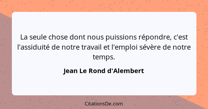 La seule chose dont nous puissions répondre, c'est l'assiduité de notre travail et l'emploi sévère de notre temps.... - Jean Le Rond d'Alembert