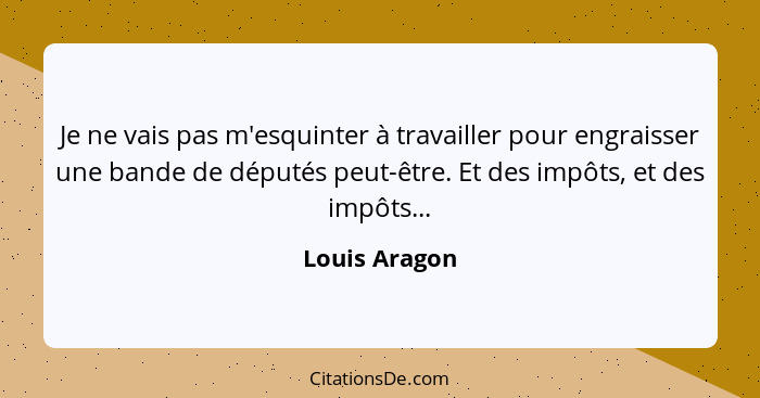 Je ne vais pas m'esquinter à travailler pour engraisser une bande de députés peut-être. Et des impôts, et des impôts...... - Louis Aragon