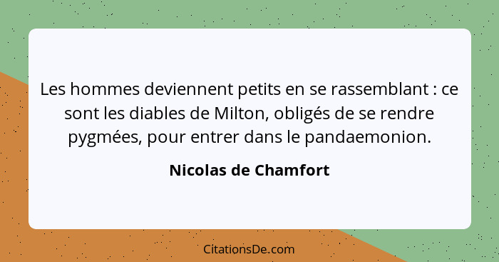 Les hommes deviennent petits en se rassemblant : ce sont les diables de Milton, obligés de se rendre pygmées, pour entrer d... - Nicolas de Chamfort