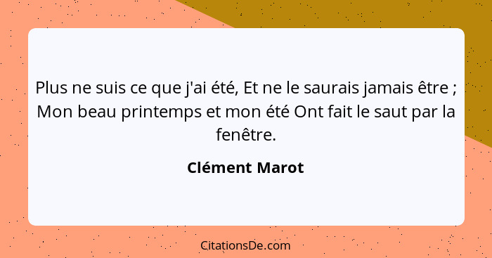 Plus ne suis ce que j'ai été, Et ne le saurais jamais être ; Mon beau printemps et mon été Ont fait le saut par la fenêtre.... - Clément Marot