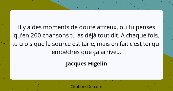 Il y a des moments de doute affreux, où tu penses qu'en 200 chansons tu as déjà tout dit. A chaque fois, tu crois que la source est... - Jacques Higelin