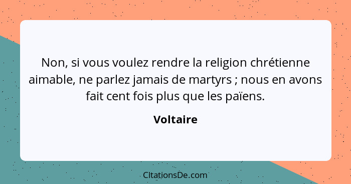 Non, si vous voulez rendre la religion chrétienne aimable, ne parlez jamais de martyrs ; nous en avons fait cent fois plus que les paï... - Voltaire