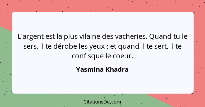 L'argent est la plus vilaine des vacheries. Quand tu le sers, il te dérobe les yeux ; et quand il te sert, il te confisque le co... - Yasmina Khadra