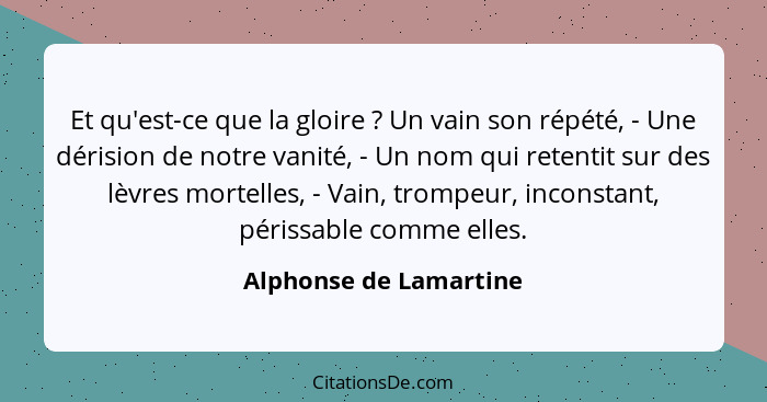 Et qu'est-ce que la gloire ? Un vain son répété, - Une dérision de notre vanité, - Un nom qui retentit sur des lèvres mor... - Alphonse de Lamartine