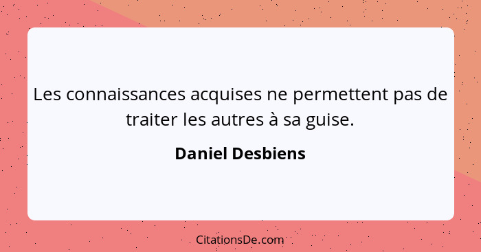 Les connaissances acquises ne permettent pas de traiter les autres à sa guise.... - Daniel Desbiens