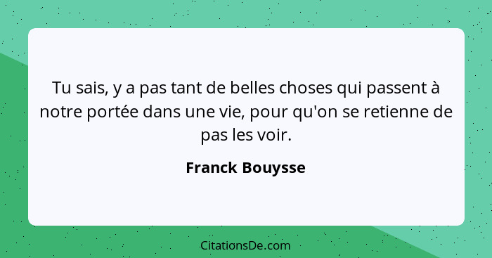 Tu sais, y a pas tant de belles choses qui passent à notre portée dans une vie, pour qu'on se retienne de pas les voir.... - Franck Bouysse