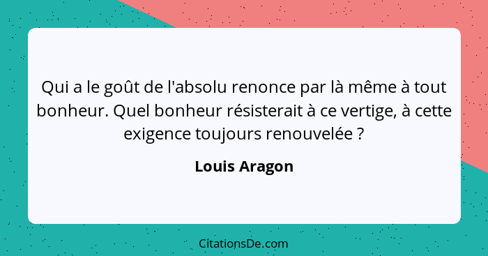 Qui a le goût de l'absolu renonce par là même à tout bonheur. Quel bonheur résisterait à ce vertige, à cette exigence toujours renouvel... - Louis Aragon