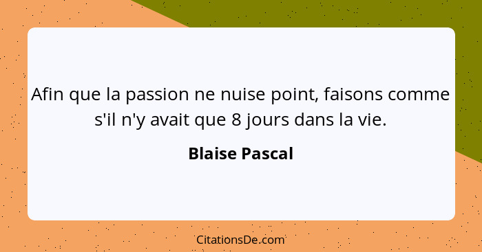 Afin que la passion ne nuise point, faisons comme s'il n'y avait que 8 jours dans la vie.... - Blaise Pascal