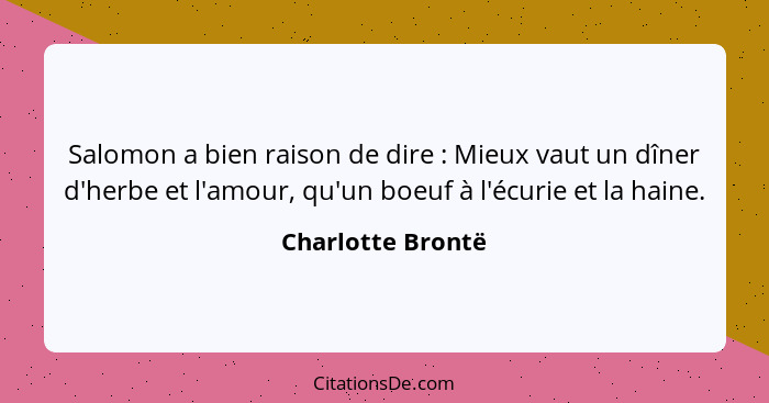 Salomon a bien raison de dire : Mieux vaut un dîner d'herbe et l'amour, qu'un boeuf à l'écurie et la haine.... - Charlotte Brontë