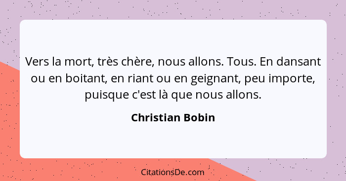 Vers la mort, très chère, nous allons. Tous. En dansant ou en boitant, en riant ou en geignant, peu importe, puisque c'est là que no... - Christian Bobin