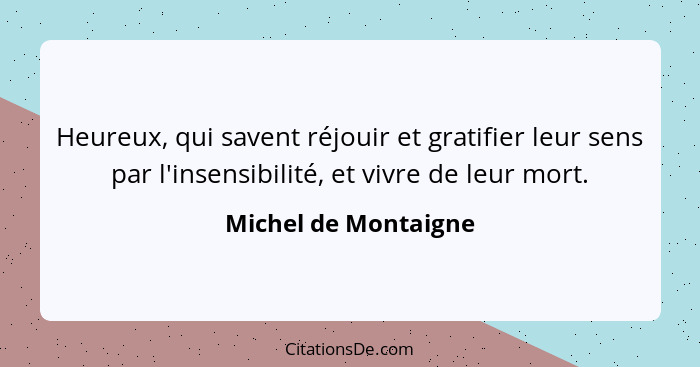 Heureux, qui savent réjouir et gratifier leur sens par l'insensibilité, et vivre de leur mort.... - Michel de Montaigne