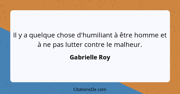 Il y a quelque chose d'humiliant à être homme et à ne pas lutter contre le malheur.... - Gabrielle Roy