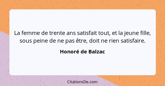 La femme de trente ans satisfait tout, et la jeune fille, sous peine de ne pas être, doit ne rien satisfaire.... - Honoré de Balzac