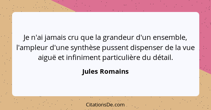 Je n'ai jamais cru que la grandeur d'un ensemble, l'ampleur d'une synthèse pussent dispenser de la vue aiguë et infiniment particulièr... - Jules Romains