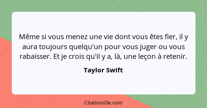 Même si vous menez une vie dont vous êtes fier, il y aura toujours quelqu'un pour vous juger ou vous rabaisser. Et je crois qu'il y a,... - Taylor Swift