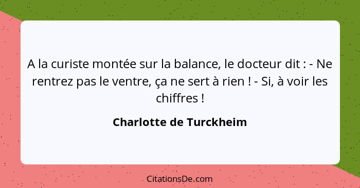 A la curiste montée sur la balance, le docteur dit : - Ne rentrez pas le ventre, ça ne sert à rien ! - Si, à voir l... - Charlotte de Turckheim