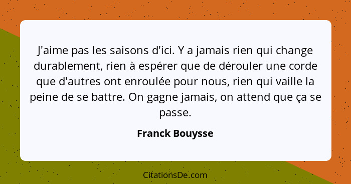 J'aime pas les saisons d'ici. Y a jamais rien qui change durablement, rien à espérer que de dérouler une corde que d'autres ont enrou... - Franck Bouysse