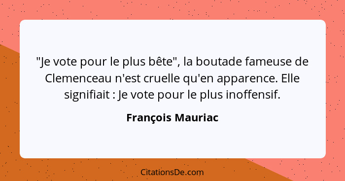 "Je vote pour le plus bête", la boutade fameuse de Clemenceau n'est cruelle qu'en apparence. Elle signifiait : Je vote pour le... - François Mauriac