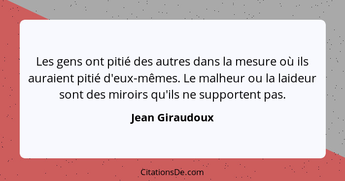 Les gens ont pitié des autres dans la mesure où ils auraient pitié d'eux-mêmes. Le malheur ou la laideur sont des miroirs qu'ils ne s... - Jean Giraudoux