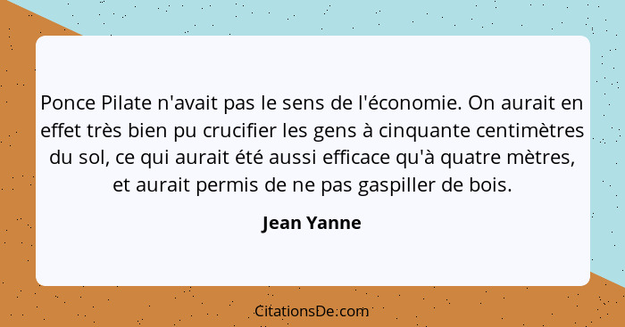 Ponce Pilate n'avait pas le sens de l'économie. On aurait en effet très bien pu crucifier les gens à cinquante centimètres du sol, ce qui... - Jean Yanne