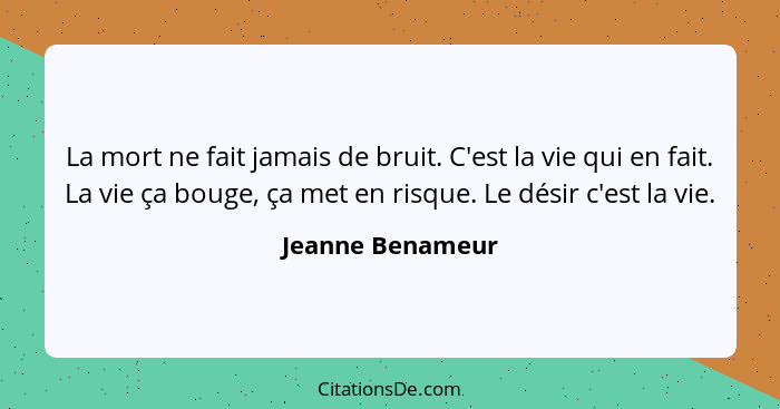 La mort ne fait jamais de bruit. C'est la vie qui en fait. La vie ça bouge, ça met en risque. Le désir c'est la vie.... - Jeanne Benameur