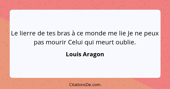 Le lierre de tes bras à ce monde me lie Je ne peux pas mourir Celui qui meurt oublie.... - Louis Aragon