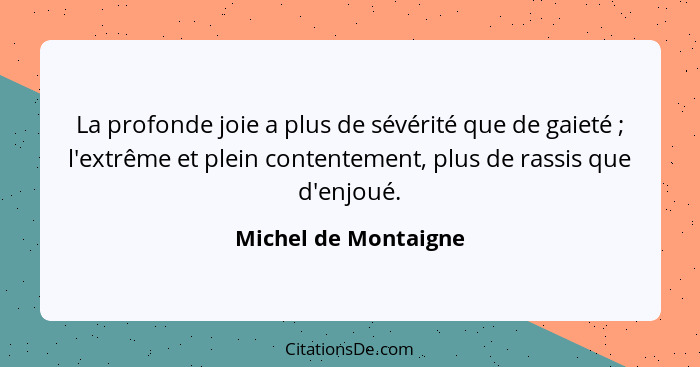 La profonde joie a plus de sévérité que de gaieté ; l'extrême et plein contentement, plus de rassis que d'enjoué.... - Michel de Montaigne