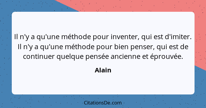 Il n'y a qu'une méthode pour inventer, qui est d'imiter. Il n'y a qu'une méthode pour bien penser, qui est de continuer quelque pensée ancienn... - Alain