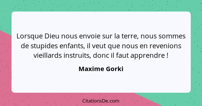 Lorsque Dieu nous envoie sur la terre, nous sommes de stupides enfants, il veut que nous en revenions vieillards instruits, donc il fau... - Maxime Gorki