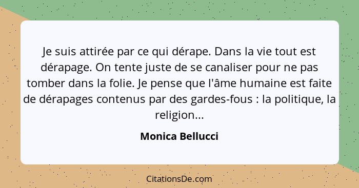 Je suis attirée par ce qui dérape. Dans la vie tout est dérapage. On tente juste de se canaliser pour ne pas tomber dans la folie. J... - Monica Bellucci