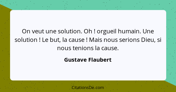 On veut une solution. Oh ! orgueil humain. Une solution ! Le but, la cause ! Mais nous serions Dieu, si nous tenions... - Gustave Flaubert