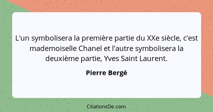 L'un symbolisera la première partie du XXe siècle, c'est mademoiselle Chanel et l'autre symbolisera la deuxième partie, Yves Saint Laur... - Pierre Bergé