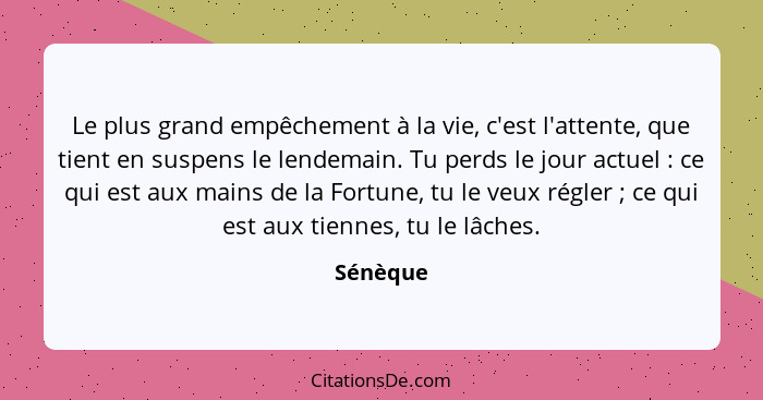 Le plus grand empêchement à la vie, c'est l'attente, que tient en suspens le lendemain. Tu perds le jour actuel : ce qui est aux mains... - Sénèque