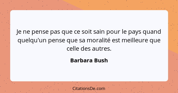 Je ne pense pas que ce soit sain pour le pays quand quelqu'un pense que sa moralité est meilleure que celle des autres.... - Barbara Bush