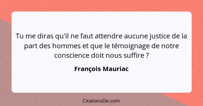 Tu me diras qu'il ne faut attendre aucune justice de la part des hommes et que le témoignage de notre conscience doit nous suffire&... - François Mauriac