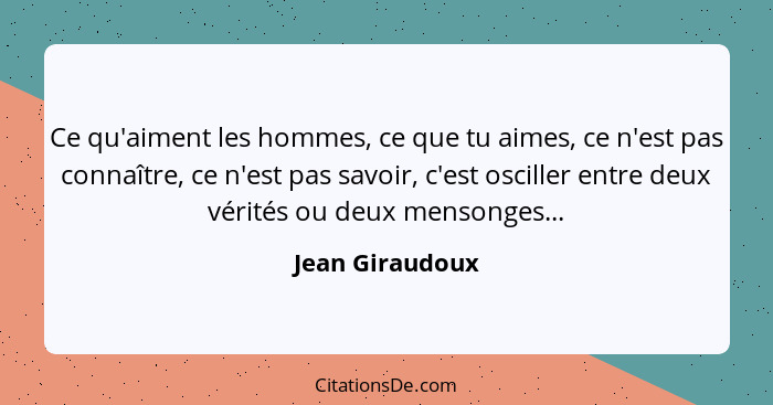 Ce qu'aiment les hommes, ce que tu aimes, ce n'est pas connaître, ce n'est pas savoir, c'est osciller entre deux vérités ou deux mens... - Jean Giraudoux