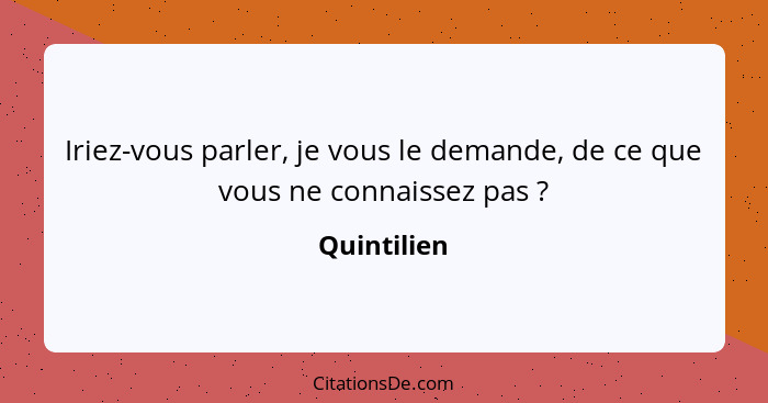 Iriez-vous parler, je vous le demande, de ce que vous ne connaissez pas ?... - Quintilien